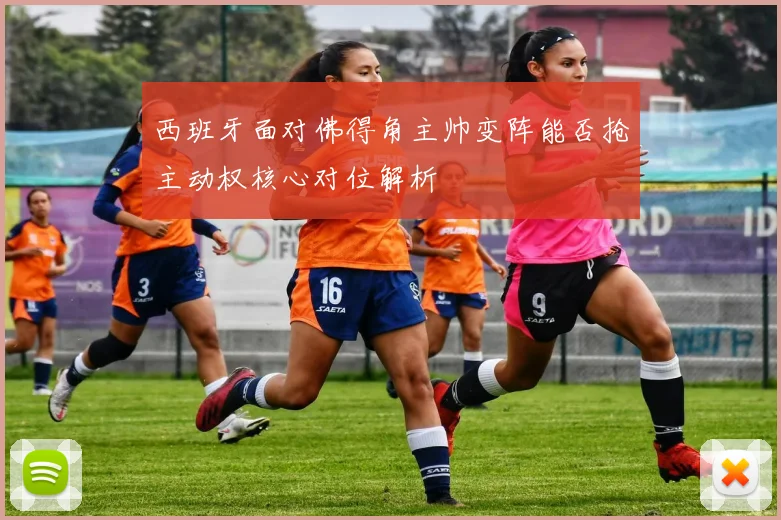 西班牙面对佛得角主帅变阵能否抢主动权核心对位解析