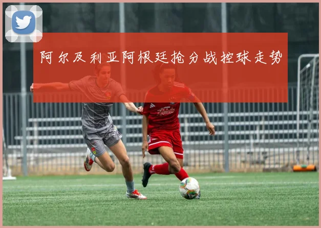 阿尔及利亚阿根廷抢分战控球走势