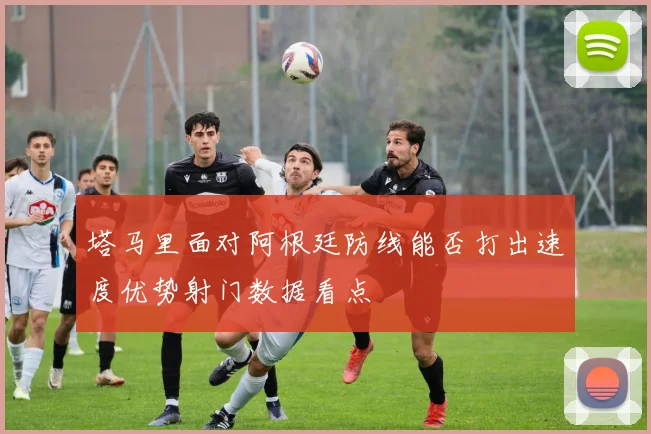 塔马里面对阿根廷防线能否打出速度优势射门数据看点