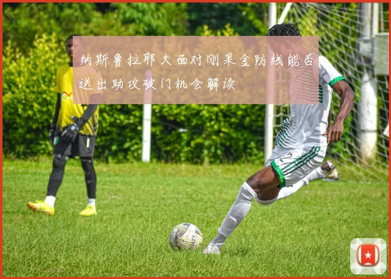 纳斯鲁拉耶夫面对刚果金防线能否送出助攻破门机会解读