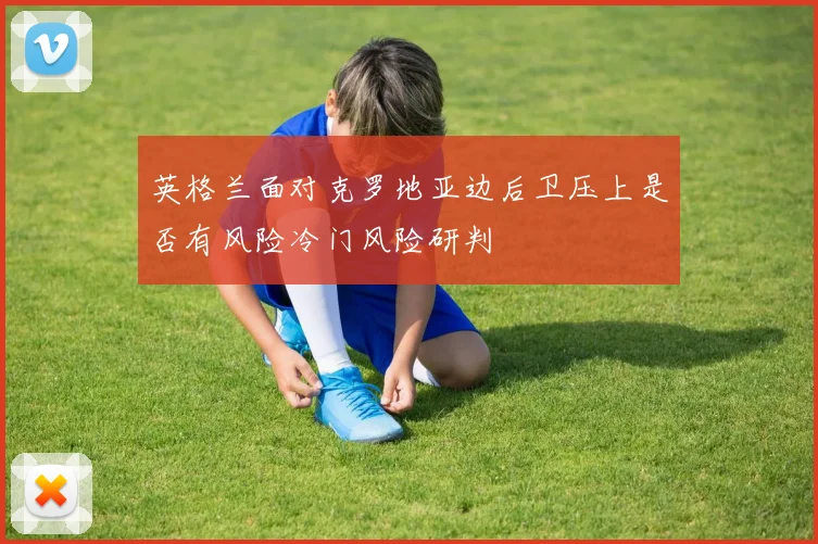英格兰面对克罗地亚边后卫压上是否有风险冷门风险研判