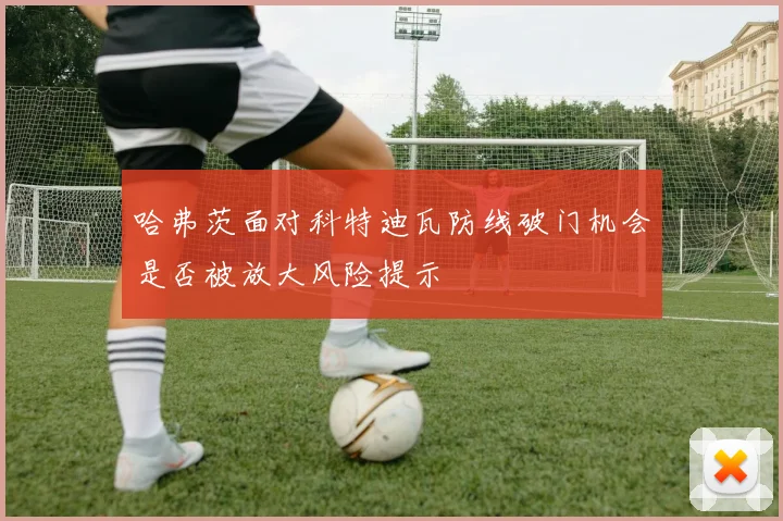 哈弗茨面对科特迪瓦防线破门机会是否被放大风险提示