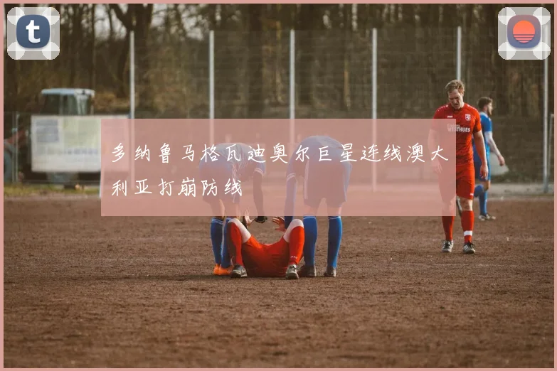 多纳鲁马格瓦迪奥尔巨星连线澳大利亚打崩防线