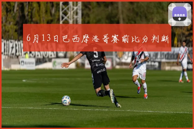6月13日巴西摩洛哥赛前比分判断