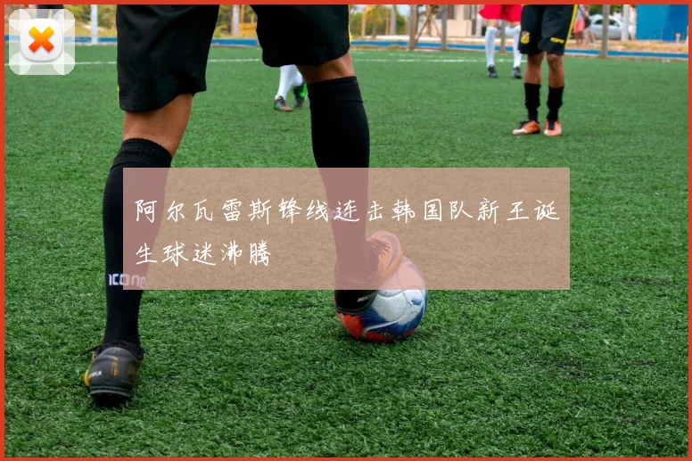 阿尔瓦雷斯锋线连击韩国队新王诞生球迷沸腾