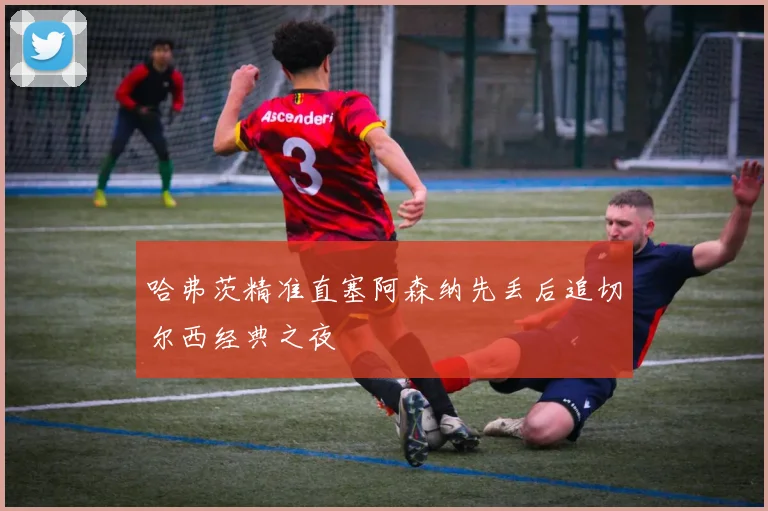 哈弗茨精准直塞阿森纳先丢后追切尔西经典之夜