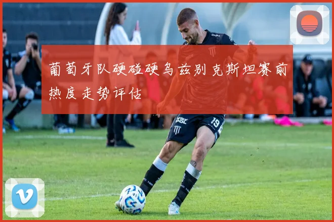 葡萄牙队硬碰硬乌兹别克斯坦赛前热度走势评估