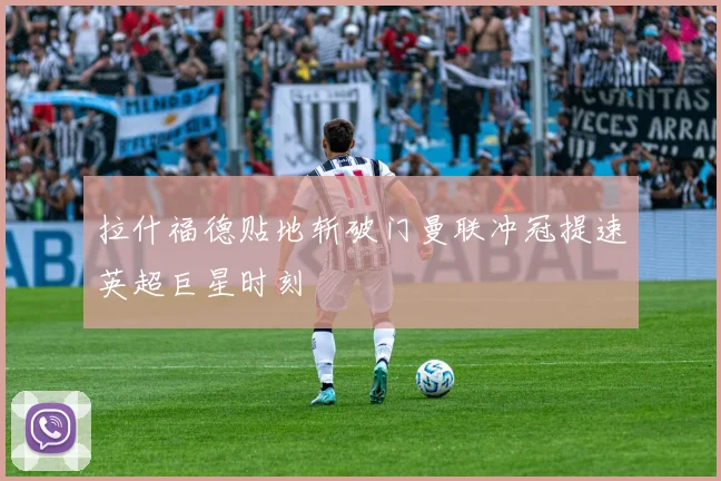 拉什福德贴地斩破门曼联冲冠提速英超巨星时刻
