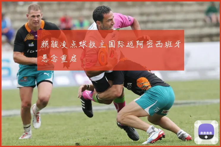 颜骏凌点球救主国际迈阿密西班牙悬念重启