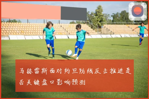 马赫雷斯面对约旦防线反击推进是否关键盘口影响预测