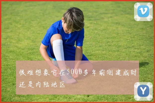 很难想象它在5000多年前刚建成时还是内陆地区
