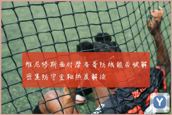 维尼修斯面对摩洛哥防线能否破解密集防守金靴热度解读
