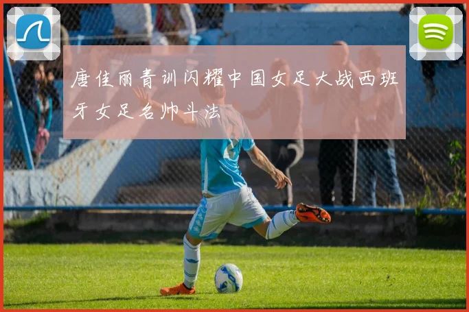 唐佳丽青训闪耀中国女足大战西班牙女足名帅斗法