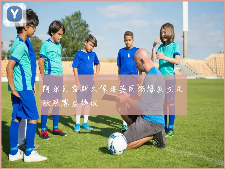 阿尔瓦雷斯久保建英同场爆发女足欧冠赛后热议