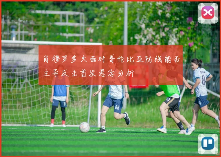 肖穆罗多夫面对哥伦比亚防线能否主导反击首发悬念分析