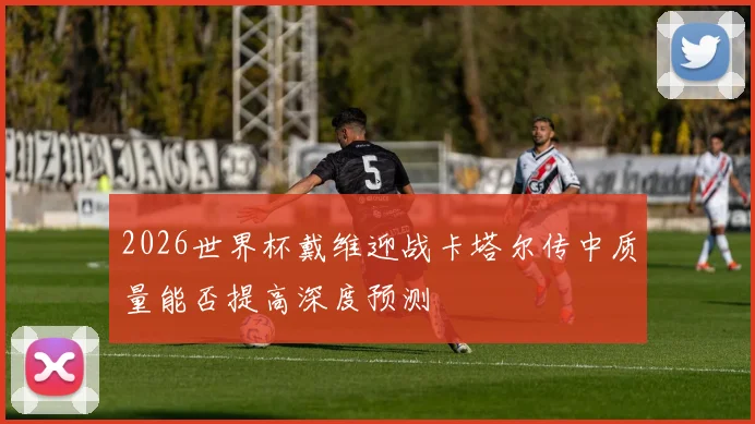 2026世界杯戴维迎战卡塔尔传中质量能否提高深度预测