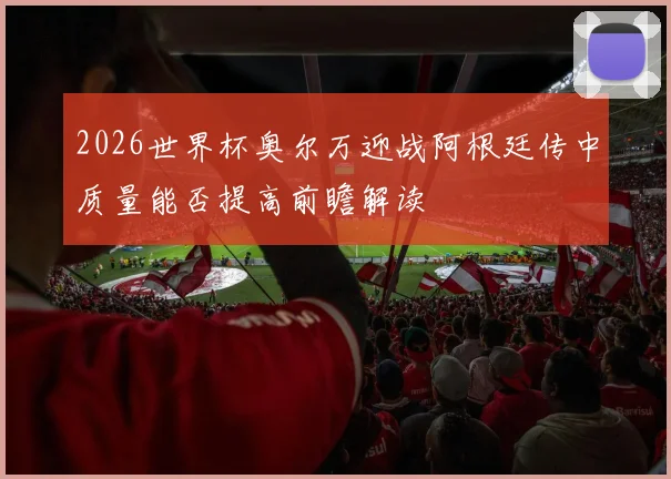 2026世界杯奥尔万迎战阿根廷传中质量能否提高前瞻解读