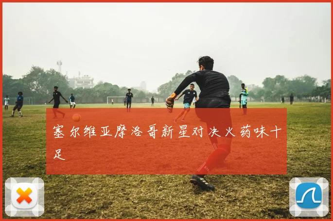 塞尔维亚摩洛哥新星对决火药味十足