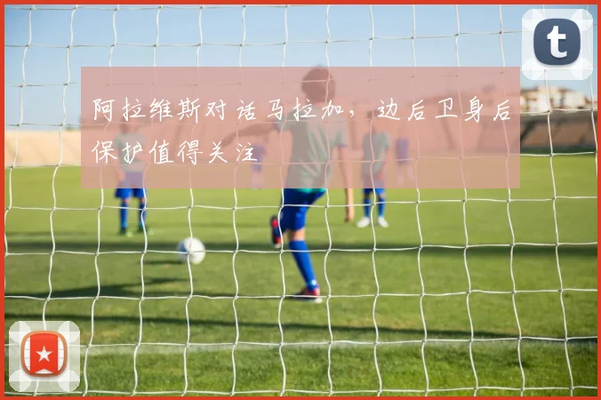 阿拉维斯对话马拉加，边后卫身后保护值得关注