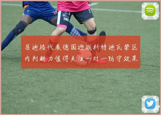 吕迪格代表德国迎战科特迪瓦禁区内判断力值得关注一对一防守效果