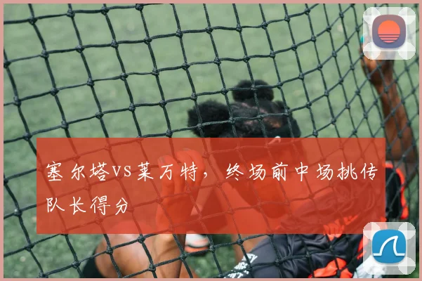 塞尔塔vs莱万特,终场前中场挑传队长得分