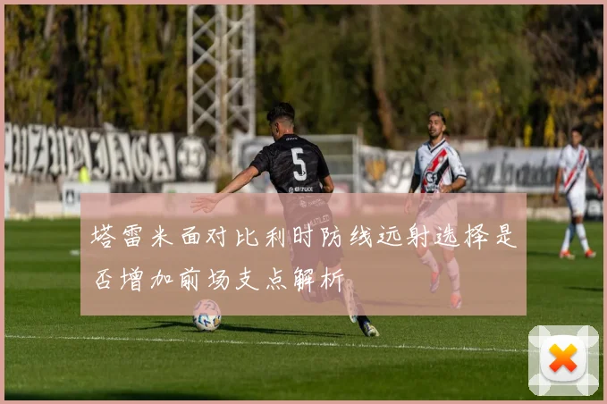 塔雷米面对比利时防线远射选择是否增加前场支点解析