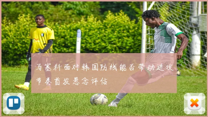 马塞科面对韩国防线能否带动进攻节奏首发悬念评估