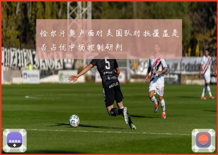 恰尔汗奥卢面对美国队对抗覆盖是否占优中场控制研判