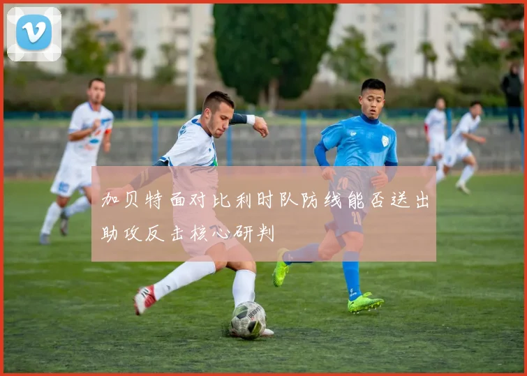 加贝特面对比利时队防线能否送出助攻反击核心研判