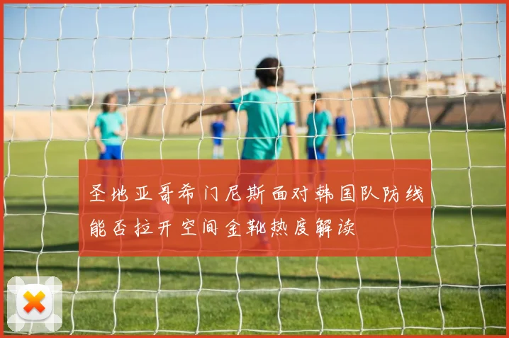 圣地亚哥希门尼斯面对韩国队防线能否拉开空间金靴热度解读