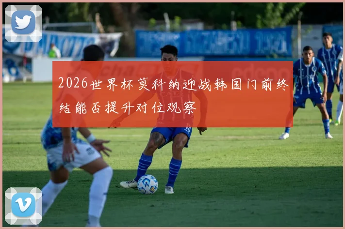 2026世界杯莫科纳迎战韩国门前终结能否提升对位观察