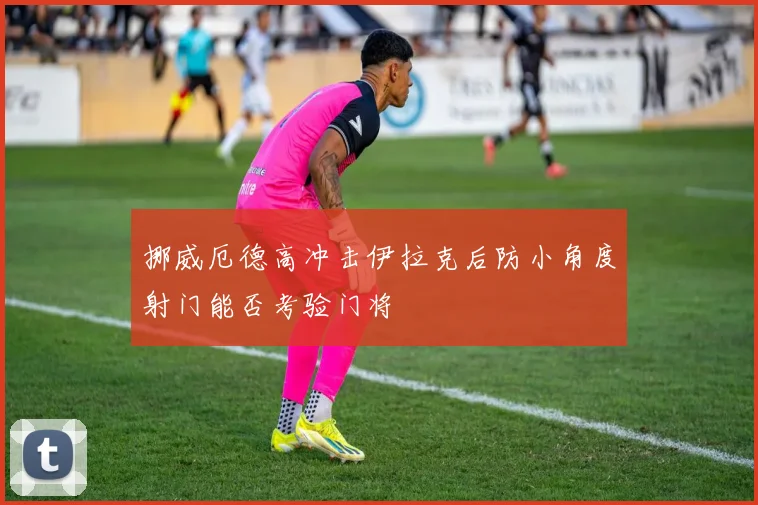 挪威厄德高冲击伊拉克后防小角度射门能否考验门将