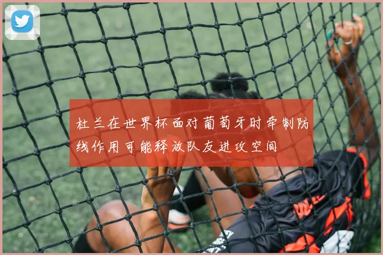 杜兰在世界杯面对葡萄牙时牵制防线作用可能释放队友进攻空间