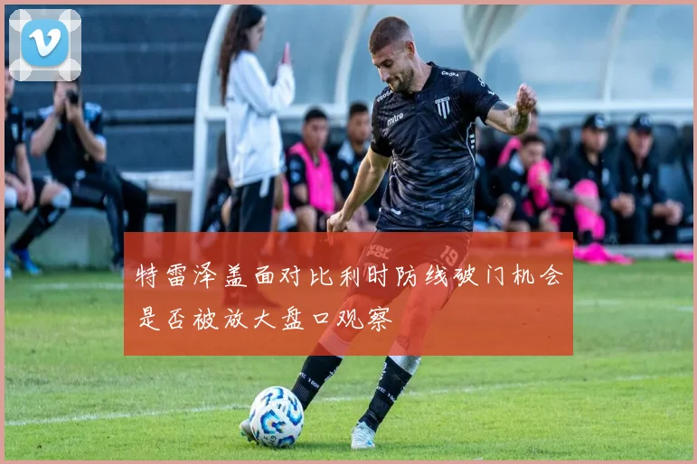 特雷泽盖面对比利时防线破门机会是否被放大盘口观察