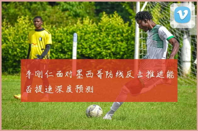 李刚仁面对墨西哥防线反击推进能否提速深度预测