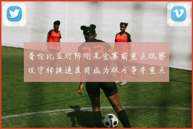 哥伦比亚对阵刚果金赛前重点观察攻守转换速度将成为双方争夺重点