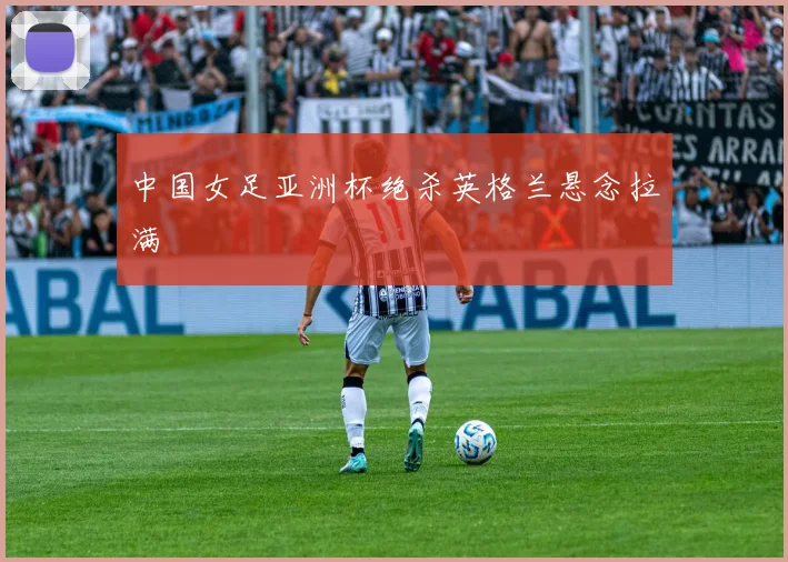 中国女足亚洲杯绝杀英格兰悬念拉满
