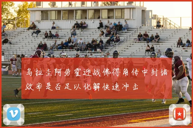 乌拉圭阿劳霍迎战佛得角传中封堵效率是否足以化解快速冲击