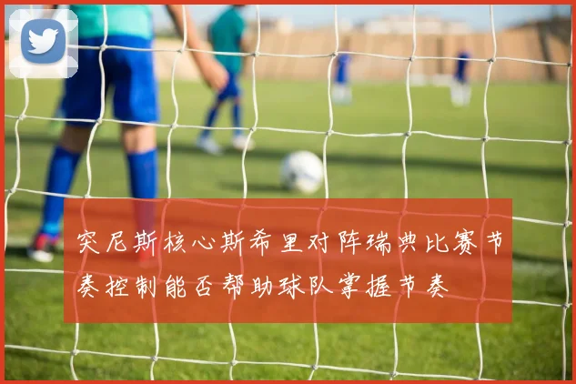 突尼斯核心斯希里对阵瑞典比赛节奏控制能否帮助球队掌握节奏