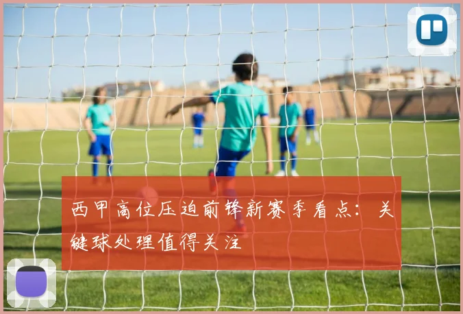 西甲高位压迫前锋新赛季看点：关键球处理值得关注