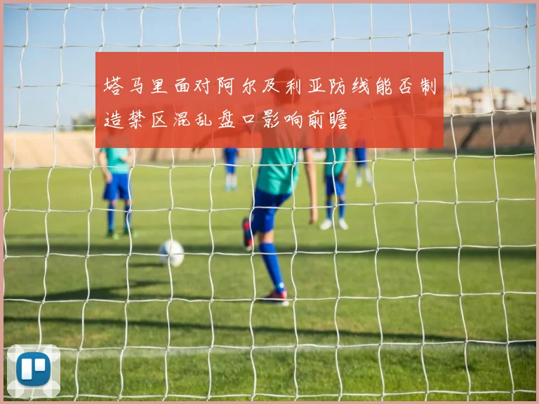 塔马里面对阿尔及利亚防线能否制造禁区混乱盘口影响前瞻