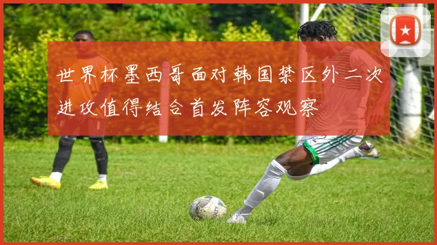 世界杯墨西哥面对韩国禁区外二次进攻值得结合首发阵容观察
