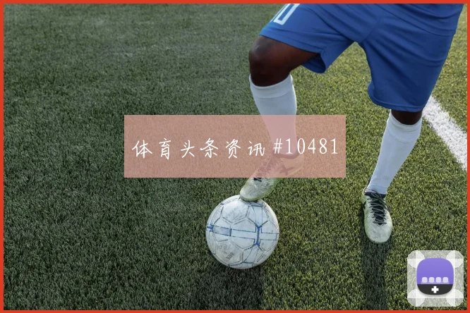 维尼修斯面对摩洛哥防线能否破解密集防守金靴热度解读