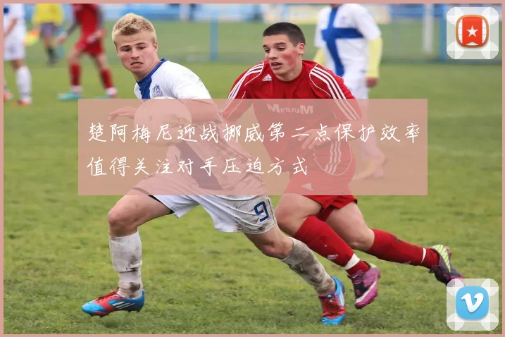楚阿梅尼迎战挪威第二点保护效率值得关注对手压迫方式